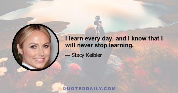 I learn every day, and I know that I will never stop learning.