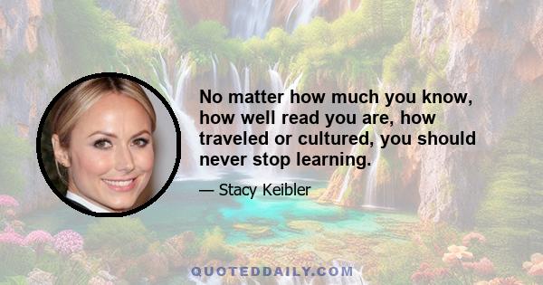 No matter how much you know, how well read you are, how traveled or cultured, you should never stop learning.