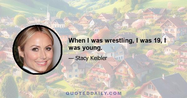 When I was wrestling, I was 19, I was young.