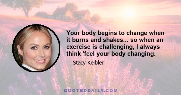 Your body begins to change when it burns and shakes... so when an exercise is challenging, I always think 'feel your body changing.