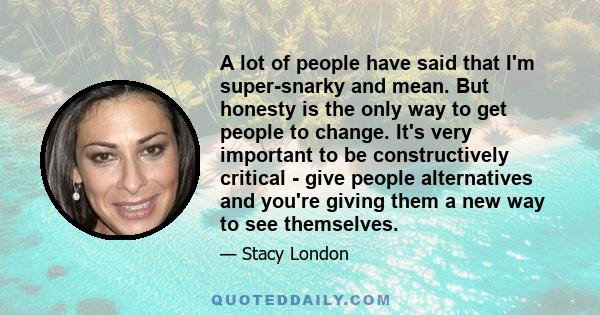 A lot of people have said that I'm super-snarky and mean. But honesty is the only way to get people to change. It's very important to be constructively critical - give people alternatives and you're giving them a new