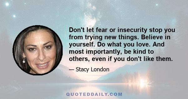 Don't let fear or insecurity stop you from trying new things. Believe in yourself. Do what you love. And most importantly, be kind to others, even if you don't like them.