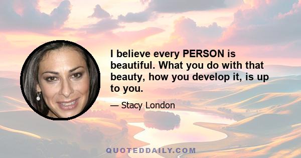 I believe every PERSON is beautiful. What you do with that beauty, how you develop it, is up to you.