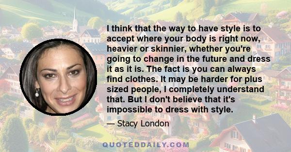 I think that the way to have style is to accept where your body is right now, heavier or skinnier, whether you're going to change in the future and dress it as it is. The fact is you can always find clothes. It may be