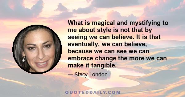 What is magical and mystifying to me about style is not that by seeing we can believe. It is that eventually, we can believe, because we can see we can embrace change the more we can make it tangible.