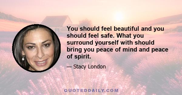 You should feel beautiful and you should feel safe. What you surround yourself with should bring you peace of mind and peace of spirit.