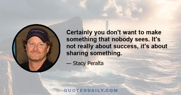 Certainly you don't want to make something that nobody sees. It's not really about success, it's about sharing something.