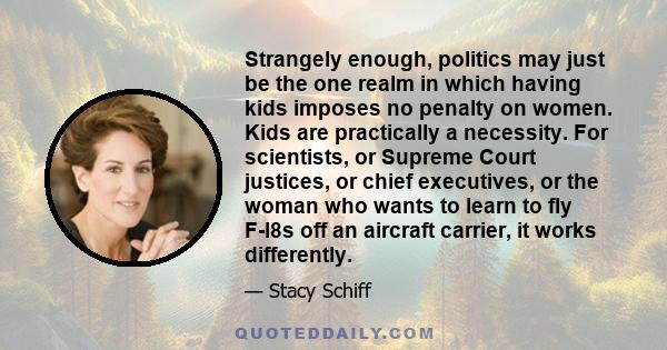 Strangely enough, politics may just be the one realm in which having kids imposes no penalty on women. Kids are practically a necessity. For scientists, or Supreme Court justices, or chief executives, or the woman who