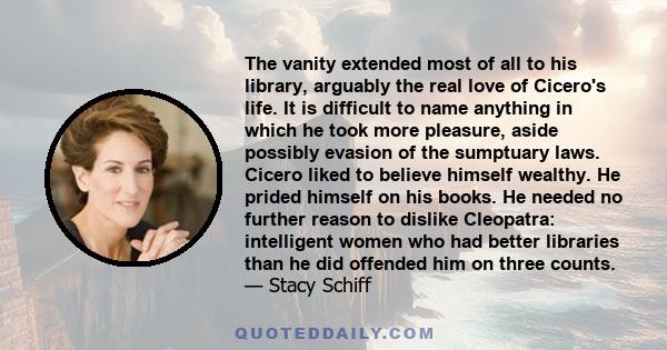 The vanity extended most of all to his library, arguably the real love of Cicero's life. It is difficult to name anything in which he took more pleasure, aside possibly evasion of the sumptuary laws. Cicero liked to