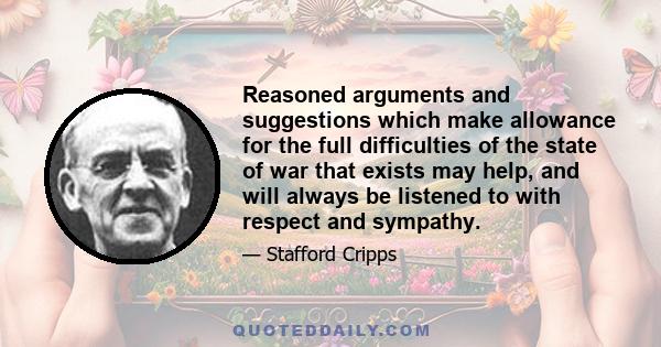 Reasoned arguments and suggestions which make allowance for the full difficulties of the state of war that exists may help, and will always be listened to with respect and sympathy.