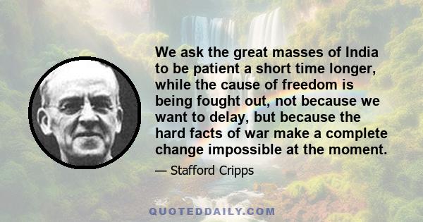 We ask the great masses of India to be patient a short time longer, while the cause of freedom is being fought out, not because we want to delay, but because the hard facts of war make a complete change impossible at