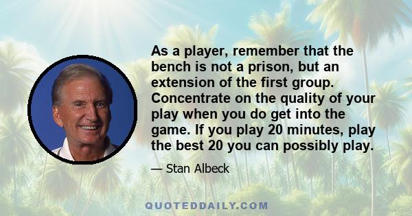 As a player, remember that the bench is not a prison, but an extension of the first group. Concentrate on the quality of your play when you do get into the game. If you play 20 minutes, play the best 20 you can possibly 