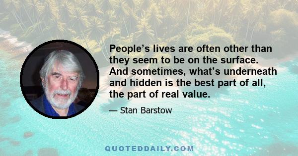 People’s lives are often other than they seem to be on the surface. And sometimes, what’s underneath and hidden is the best part of all, the part of real value.