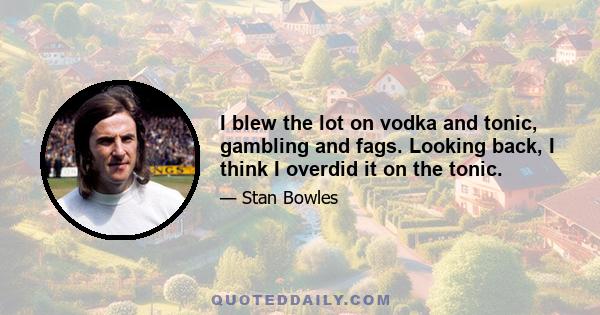 I blew the lot on vodka and tonic, gambling and fags. Looking back, I think I overdid it on the tonic.