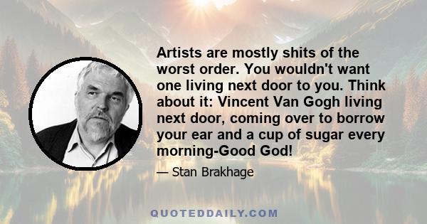 Artists are mostly shits of the worst order. You wouldn't want one living next door to you. Think about it: Vincent Van Gogh living next door, coming over to borrow your ear and a cup of sugar every morning-Good God!