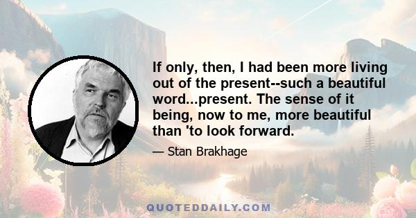 If only, then, I had been more living out of the present--such a beautiful word...present. The sense of it being, now to me, more beautiful than 'to look forward.