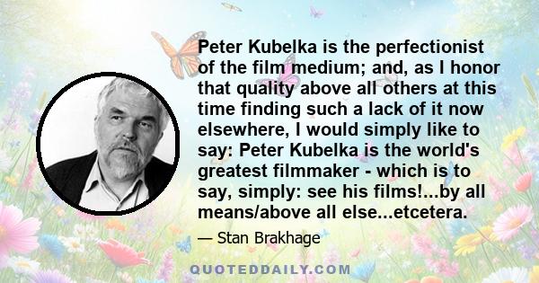 Peter Kubelka is the perfectionist of the film medium; and, as I honor that quality above all others at this time finding such a lack of it now elsewhere, I would simply like to say: Peter Kubelka is the world's