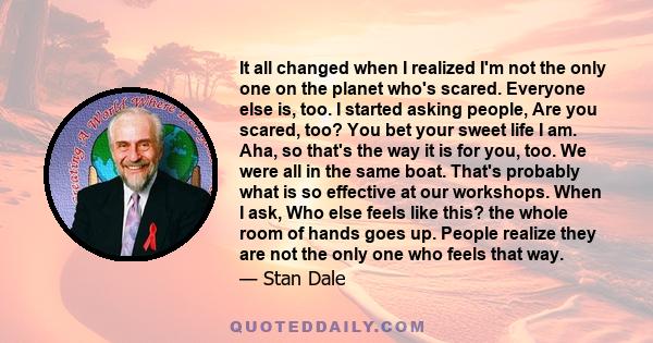 It all changed when I realized I'm not the only one on the planet who's scared. Everyone else is, too. I started asking people, Are you scared, too? You bet your sweet life I am. Aha, so that's the way it is for you,