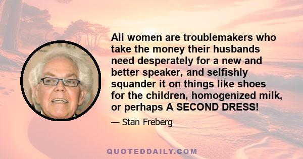 All women are troublemakers who take the money their husbands need desperately for a new and better speaker, and selfishly squander it on things like shoes for the children, homogenized milk, or perhaps A SECOND DRESS!