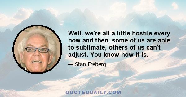 Well, we're all a little hostile every now and then, some of us are able to sublimate, others of us can't adjust. You know how it is.