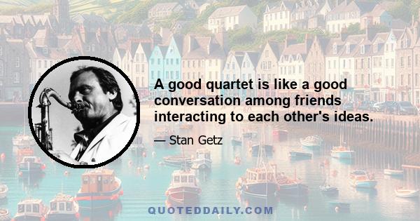 A good quartet is like a good conversation among friends interacting to each other's ideas.