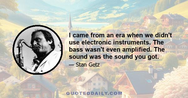 I came from an era when we didn't use electronic instruments. The bass wasn't even amplified. The sound was the sound you got.