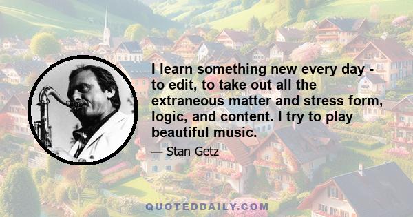 I learn something new every day - to edit, to take out all the extraneous matter and stress form, logic, and content. I try to play beautiful music.