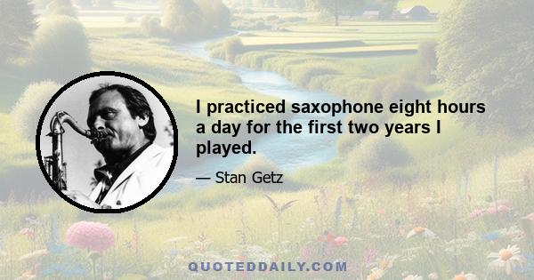 I practiced saxophone eight hours a day for the first two years I played.