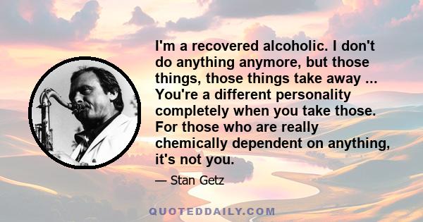 I'm a recovered alcoholic. I don't do anything anymore, but those things, those things take away ... You're a different personality completely when you take those. For those who are really chemically dependent on