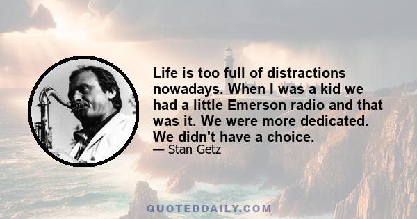 Life is too full of distractions nowadays. When I was a kid we had a little Emerson radio and that was it. We were more dedicated. We didn't have a choice.