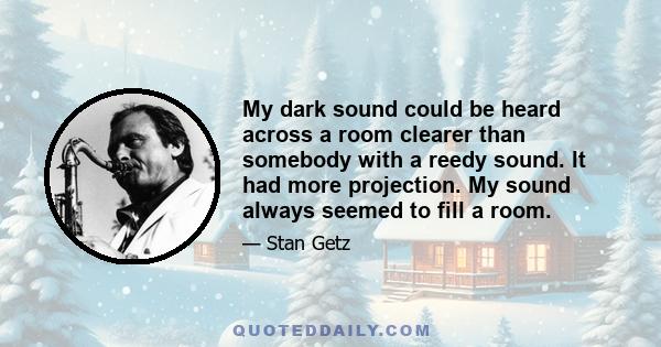 My dark sound could be heard across a room clearer than somebody with a reedy sound. It had more projection. My sound always seemed to fill a room.