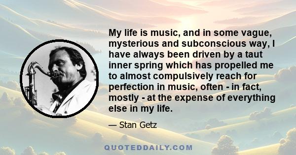 My life is music, and in some vague, mysterious and subconscious way, I have always been driven by a taut inner spring which has propelled me to almost compulsively reach for perfection in music, often - in fact, mostly 