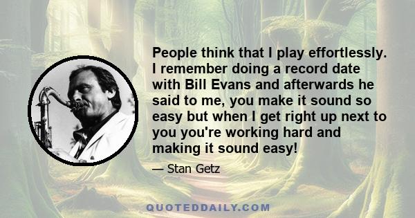 People think that I play effortlessly. I remember doing a record date with Bill Evans and afterwards he said to me, you make it sound so easy but when I get right up next to you you're working hard and making it sound