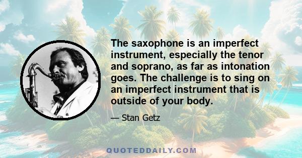 The saxophone is an imperfect instrument, especially the tenor and soprano, as far as intonation goes. The challenge is to sing on an imperfect instrument that is outside of your body.