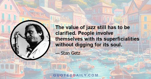 The value of jazz still has to be clarified. People involve themselves with its superficialities without digging for its soul.