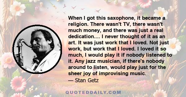 When I got this saxophone, it became a religion. There wasn't TV, there wasn't much money, and there was just a real dedication.... I never thought of it as an art. It was just work that I loved. Not just work, but work 