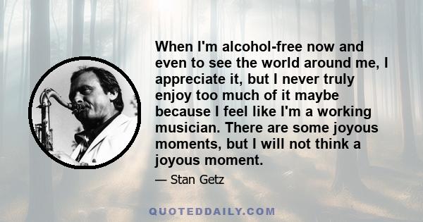 When I'm alcohol-free now and even to see the world around me, I appreciate it, but I never truly enjoy too much of it maybe because I feel like I'm a working musician. There are some joyous moments, but I will not