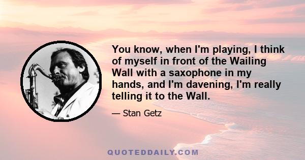 You know, when I'm playing, I think of myself in front of the Wailing Wall with a saxophone in my hands, and I'm davening, I'm really telling it to the Wall.