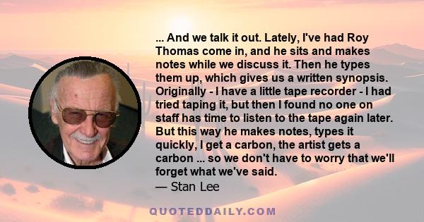 ... And we talk it out. Lately, I've had Roy Thomas come in, and he sits and makes notes while we discuss it. Then he types them up, which gives us a written synopsis. Originally - I have a little tape recorder - I had