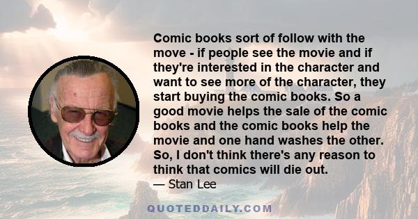 Comic books sort of follow with the move - if people see the movie and if they're interested in the character and want to see more of the character, they start buying the comic books. So a good movie helps the sale of