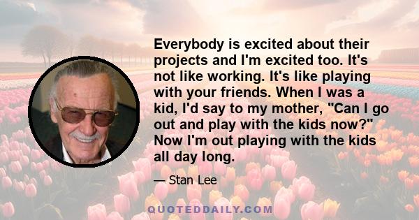 Everybody is excited about their projects and I'm excited too. It's not like working. It's like playing with your friends. When I was a kid, I'd say to my mother, Can I go out and play with the kids now? Now I'm out