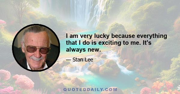 I am very lucky because everything that I do is exciting to me. It's always new.