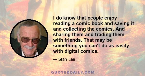 I do know that people enjoy reading a comic book and saving it and collecting the comics. And sharing them and trading them with friends. That may be something you can't do as easily with digital comics.