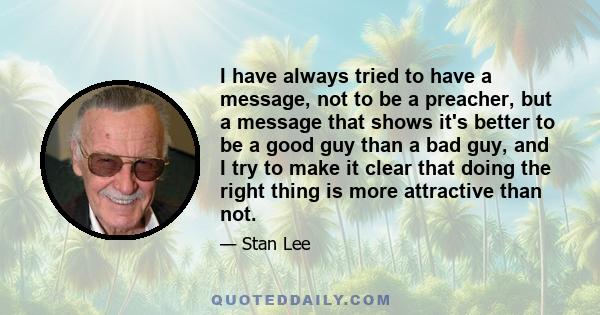 I have always tried to have a message, not to be a preacher, but a message that shows it's better to be a good guy than a bad guy, and I try to make it clear that doing the right thing is more attractive than not.