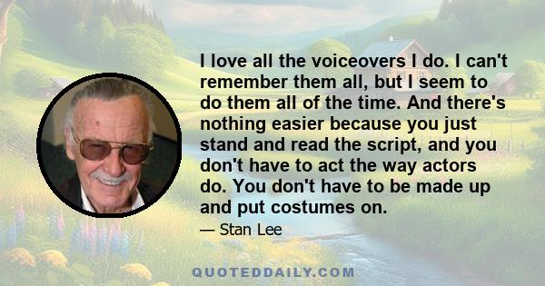 I love all the voiceovers I do. I can't remember them all, but I seem to do them all of the time. And there's nothing easier because you just stand and read the script, and you don't have to act the way actors do. You