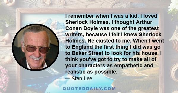 I remember when I was a kid, I loved Sherlock Holmes. I thought Arthur Conan Doyle was one of the greatest writers, because I felt I knew Sherlock Holmes. He existed to me. When I went to England the first thing I did