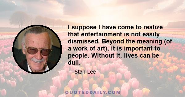 I suppose I have come to realize that entertainment is not easily dismissed. Beyond the meaning (of a work of art), it is important to people. Without it, lives can be dull.