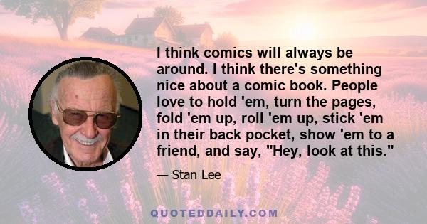 I think comics will always be around. I think there's something nice about a comic book. People love to hold 'em, turn the pages, fold 'em up, roll 'em up, stick 'em in their back pocket, show 'em to a friend, and say,