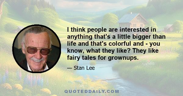 I think people are interested in anything that's a little bigger than life and that's colorful and - you know, what they like? They like fairy tales for grownups.