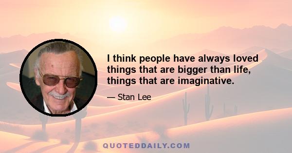 I think people have always loved things that are bigger than life, things that are imaginative.